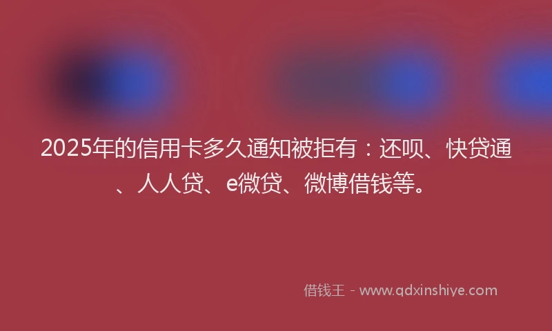 2025年的信用卡多久通知被拒有：还呗、快贷通、人人贷、e微贷、微博借钱等。