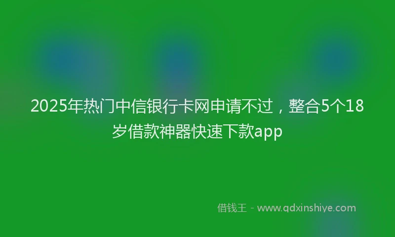 2025年热门中信银行卡网申请不过，整合5个18岁借款神器快速下款app