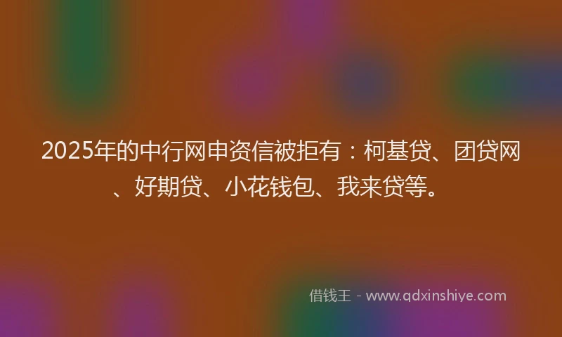 2025年的中行网申资信被拒有：柯基贷、团贷网、好期贷、小花钱包、我来贷等。