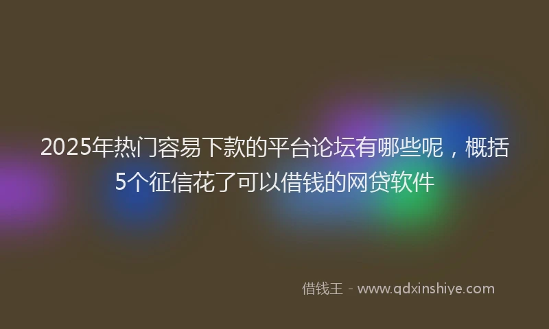 2025年热门容易下款的平台论坛有哪些呢，概括5个征信花了可以借钱的网贷软件