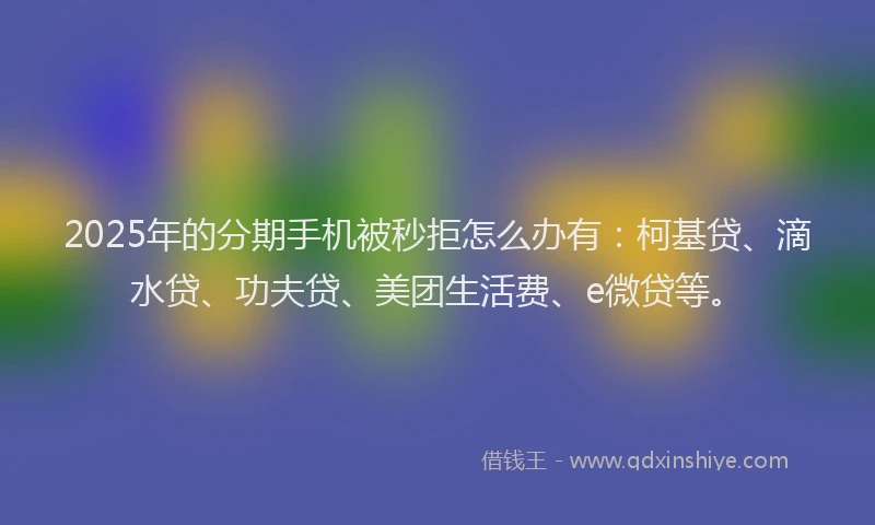 2025年的分期手机被秒拒怎么办有：柯基贷、滴水贷、功夫贷、美团生活费、e微贷等。