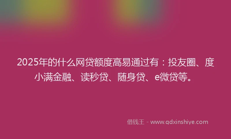 2025年的什么网贷额度高易通过有：投友圈、度小满金融、读秒贷、随身贷、e微贷等。