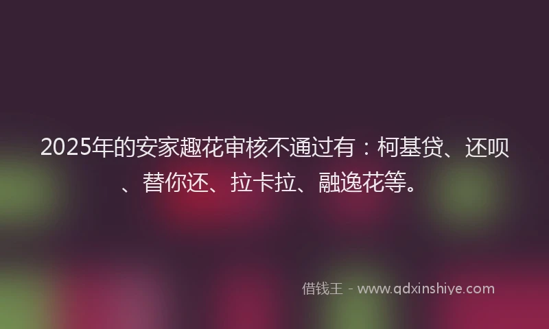 2025年的安家趣花审核不通过有：柯基贷、还呗、替你还、拉卡拉、融逸花等。