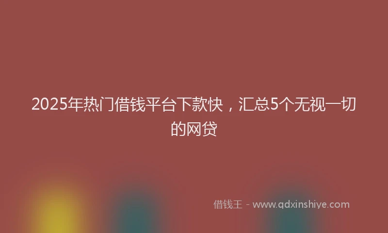 2025年热门借钱平台下款快，汇总5个无视一切的网贷