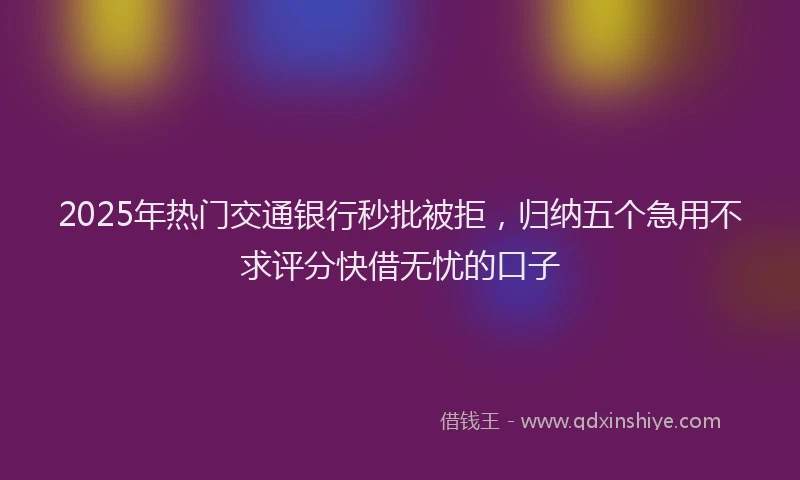 2025年热门交通银行秒批被拒，归纳五个急用不求评分快借无忧的口子