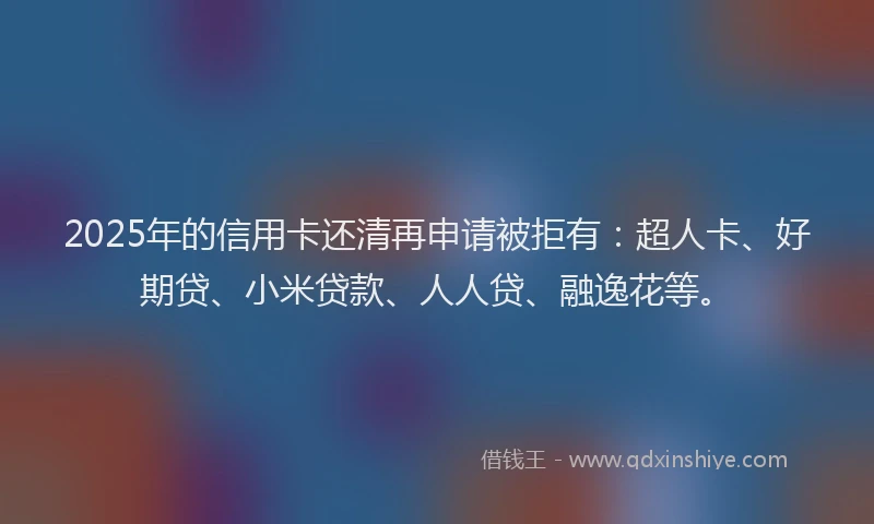 2025年的信用卡还清再申请被拒有：超人卡、好期贷、小米贷款、人人贷、融逸花等。