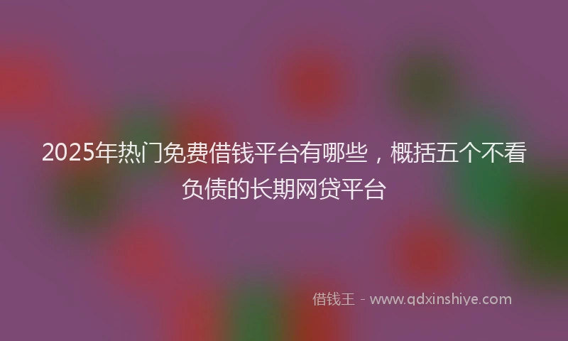 2025年热门免费借钱平台有哪些，概括五个不看负债的长期网贷平台