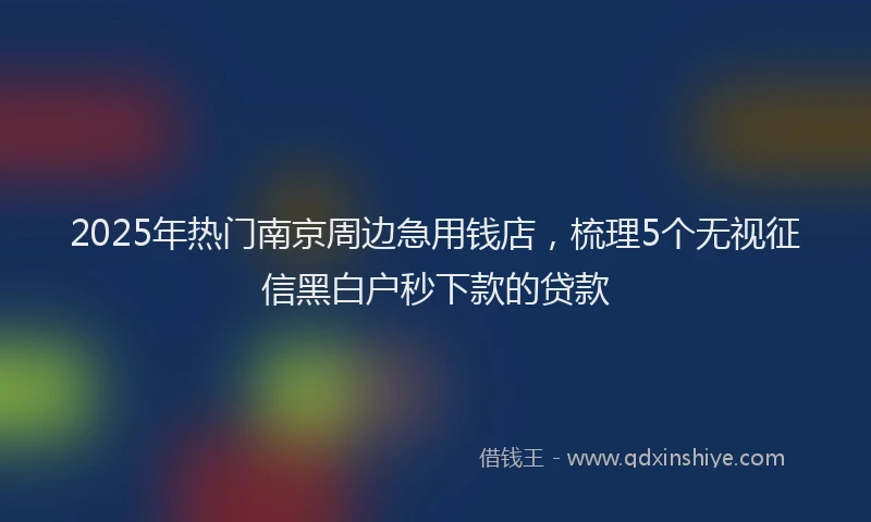 2025年热门南京周边急用钱店，梳理5个无视征信黑白户秒下款的贷款