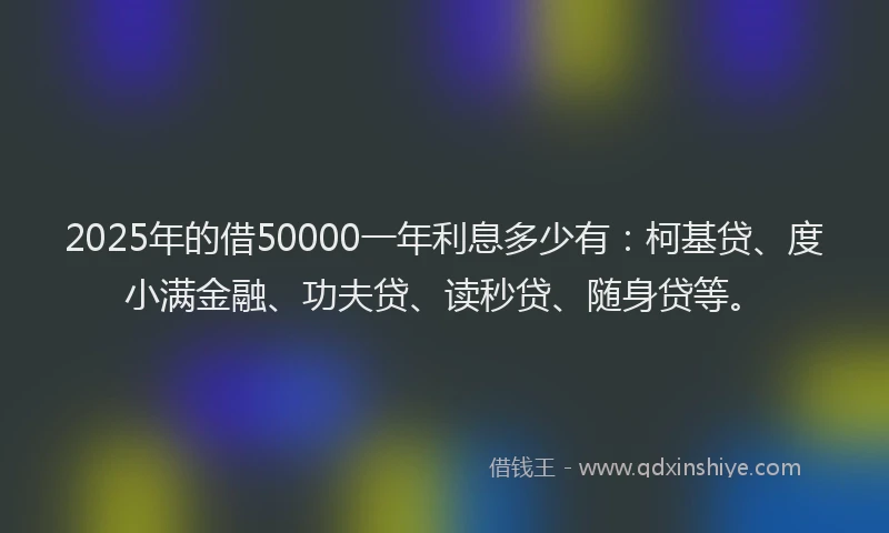 2025年的借50000一年利息多少有：柯基贷、度小满金融、功夫贷、读秒贷、随身贷等。