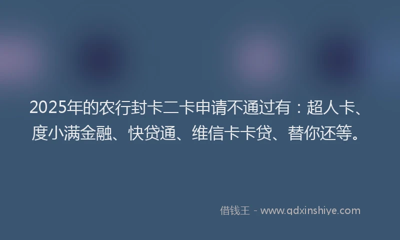 2025年的农行封卡二卡申请不通过有：超人卡、度小满金融、快贷通、维信卡卡贷、替你还等。