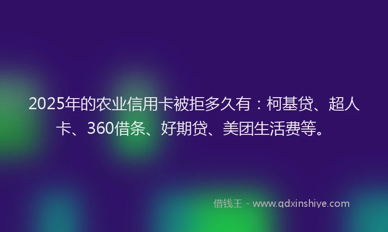 2025年的农业信用卡被拒多久有：柯基贷、超人卡、360借条、好期贷、美团生活费等。