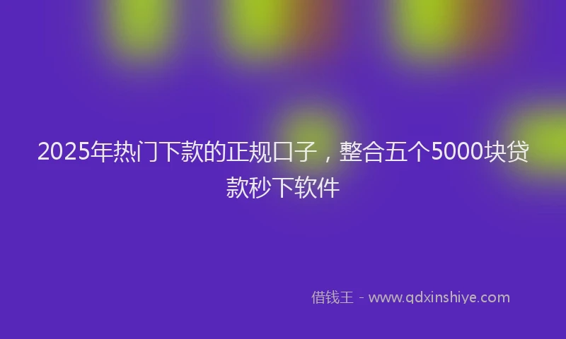 2025年热门下款的正规口子，整合五个5000块贷款秒下软件