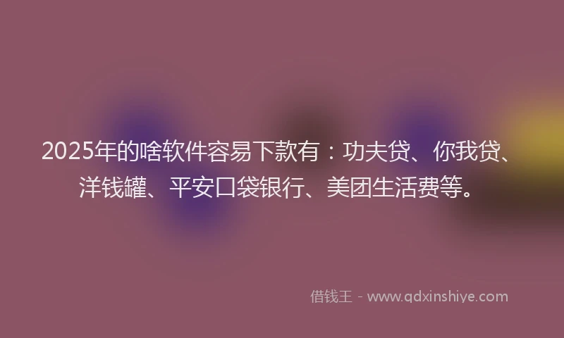 2025年的啥软件容易下款有：功夫贷、你我贷、洋钱罐、平安口袋银行、美团生活费等。