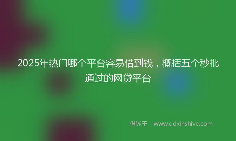 2025年热门哪个平台容易借到钱，概括五个秒批通过的网贷平台