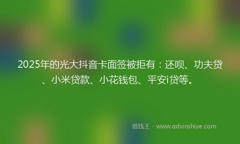 2025年的光大抖音卡面签被拒有：还呗、功夫贷、小米贷款、小花钱包、平安i贷等。