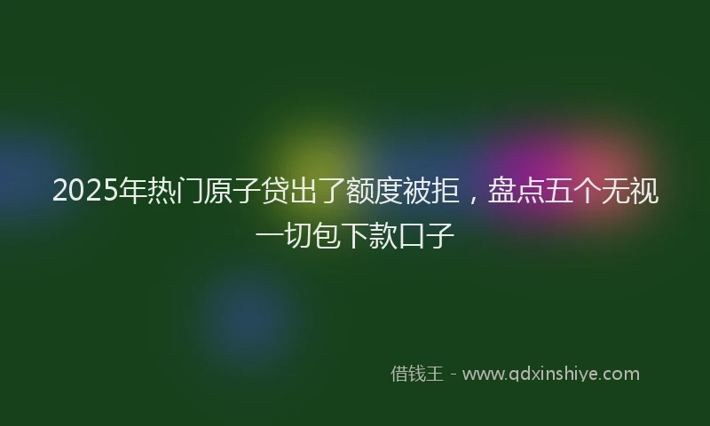 2025年热门原子贷出了额度被拒，盘点五个无视一切包下款口子