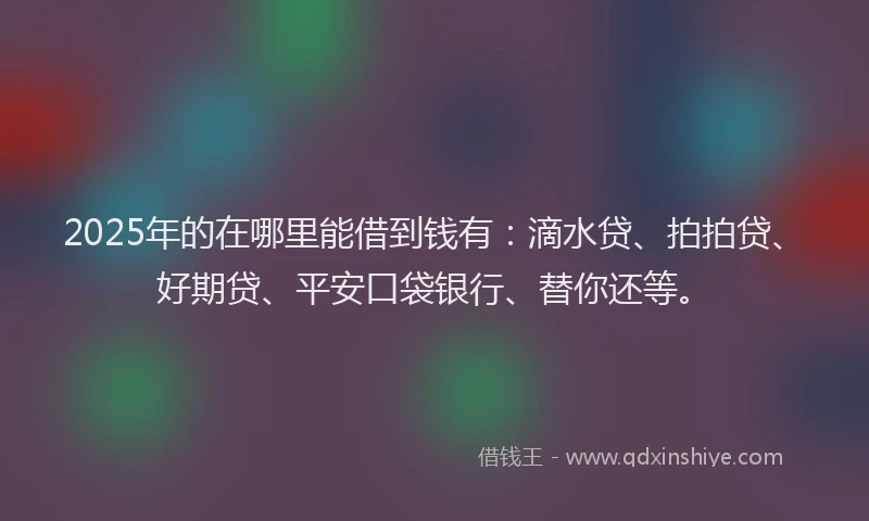 2025年的在哪里能借到钱有：滴水贷、拍拍贷、好期贷、平安口袋银行、替你还等。