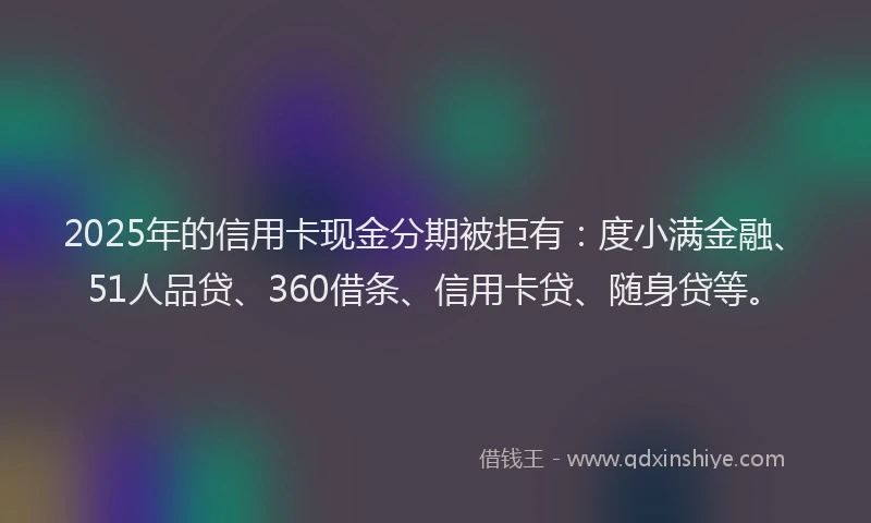 2025年的信用卡现金分期被拒有：度小满金融、51人品贷、360借条、信用卡贷、随身贷等。