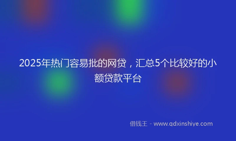 2025年热门容易批的网贷，汇总5个比较好的小额贷款平台