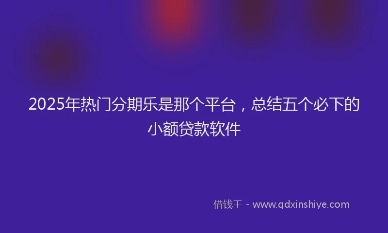 2025年热门分期乐是那个平台，总结五个必下的小额贷款软件