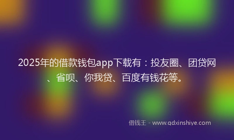 2025年的借款钱包app下载有：投友圈、团贷网、省呗、你我贷、百度有钱花等。