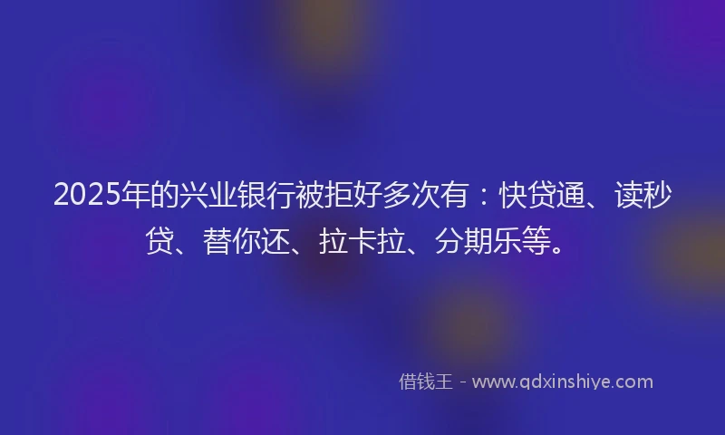 2025年的兴业银行被拒好多次有：快贷通、读秒贷、替你还、拉卡拉、分期乐等。