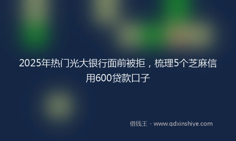 2025年热门光大银行面前被拒，梳理5个芝麻信用600贷款口子