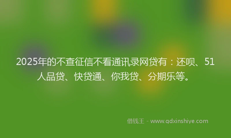 2025年的不查征信不看通讯录网贷有：还呗、51人品贷、快贷通、你我贷、分期乐等。