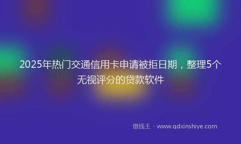 2025年热门交通信用卡申请被拒日期，整理5个无视评分的贷款软件