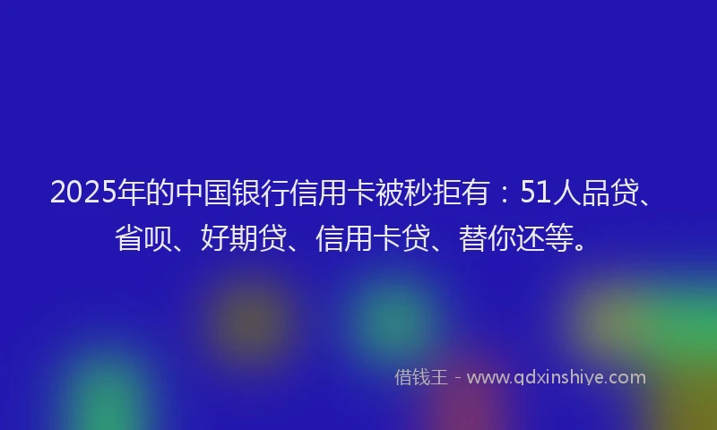 2025年的中国银行信用卡被秒拒有：51人品贷、省呗、好期贷、信用卡贷、替你还等。