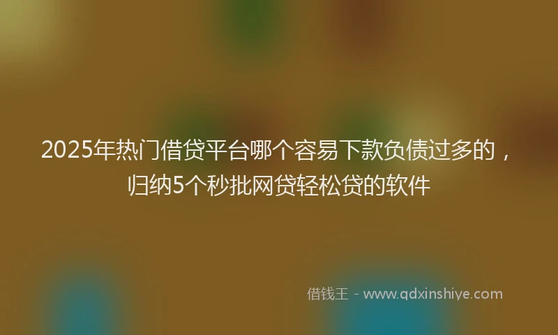 2025年热门借贷平台哪个容易下款负债过多的，归纳5个秒批网贷轻松贷的软件