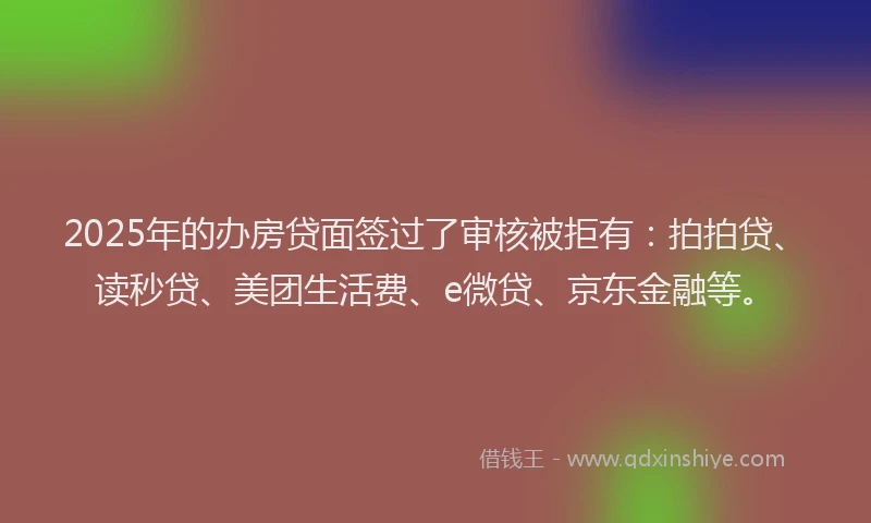 2025年的办房贷面签过了审核被拒有：拍拍贷、读秒贷、美团生活费、e微贷、京东金融等。