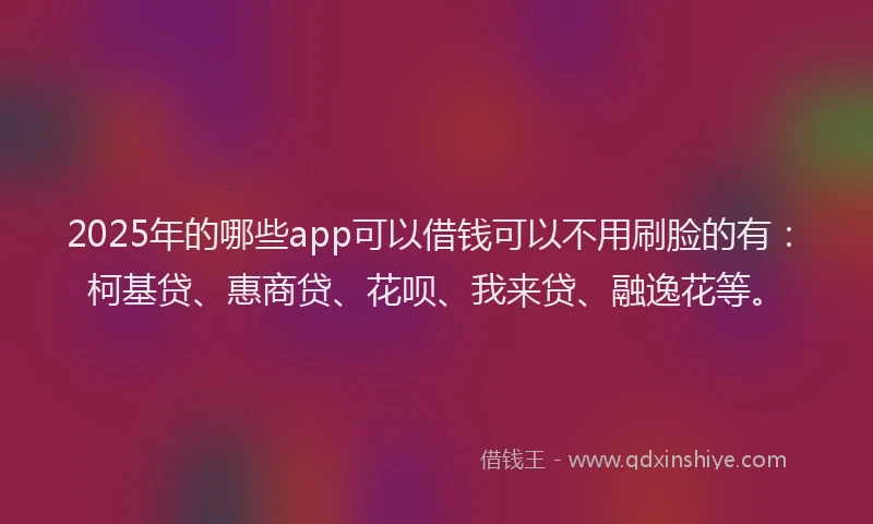 2025年的哪些app可以借钱可以不用刷脸的有：柯基贷、惠商贷、花呗、我来贷、融逸花等。