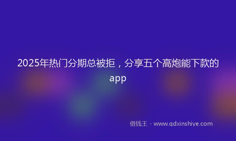 2025年热门分期总被拒，分享五个高炮能下款的app
