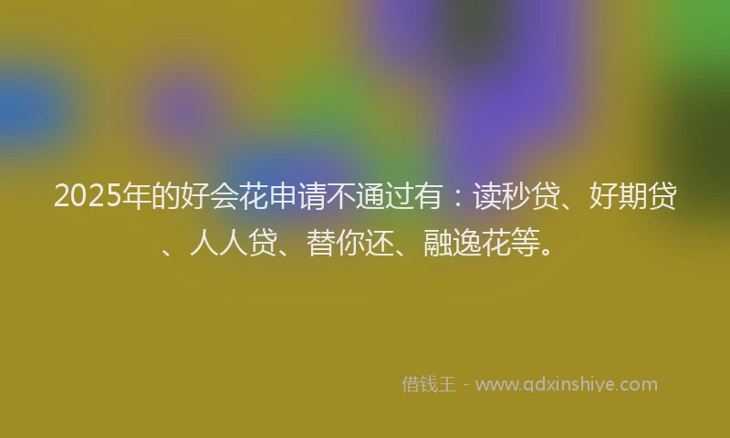 2025年的好会花申请不通过有：读秒贷、好期贷、人人贷、替你还、融逸花等。