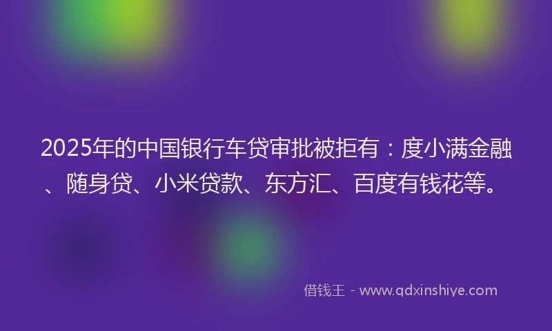 2025年的中国银行车贷审批被拒有：度小满金融、随身贷、小米贷款、东方汇、百度有钱花等。