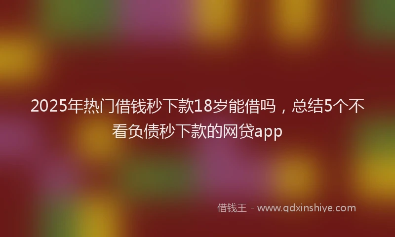 2025年热门借钱秒下款18岁能借吗，总结5个不看负债秒下款的网贷app