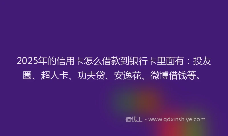 2025年的信用卡怎么借款到银行卡里面有：投友圈、超人卡、功夫贷、安逸花、微博借钱等。