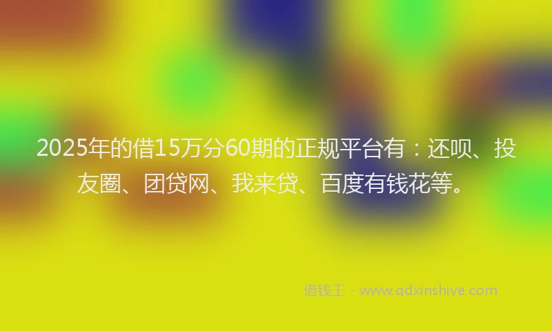 2025年的借15万分60期的正规平台有：还呗、投友圈、团贷网、我来贷、百度有钱花等。