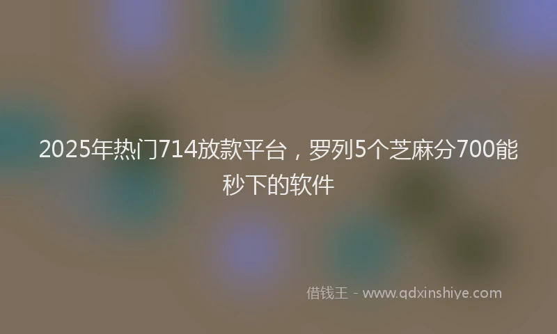 2025年热门714放款平台，罗列5个芝麻分700能秒下的软件