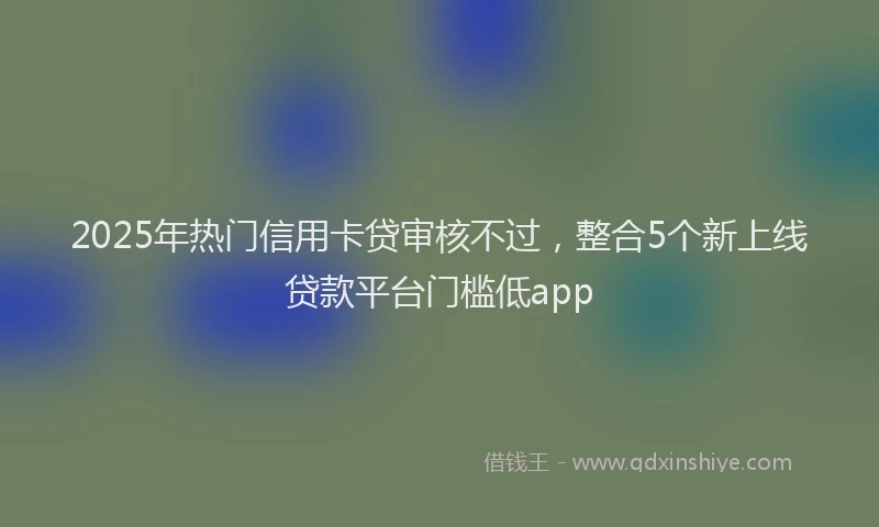 2025年热门信用卡贷审核不过，整合5个新上线贷款平台门槛低app