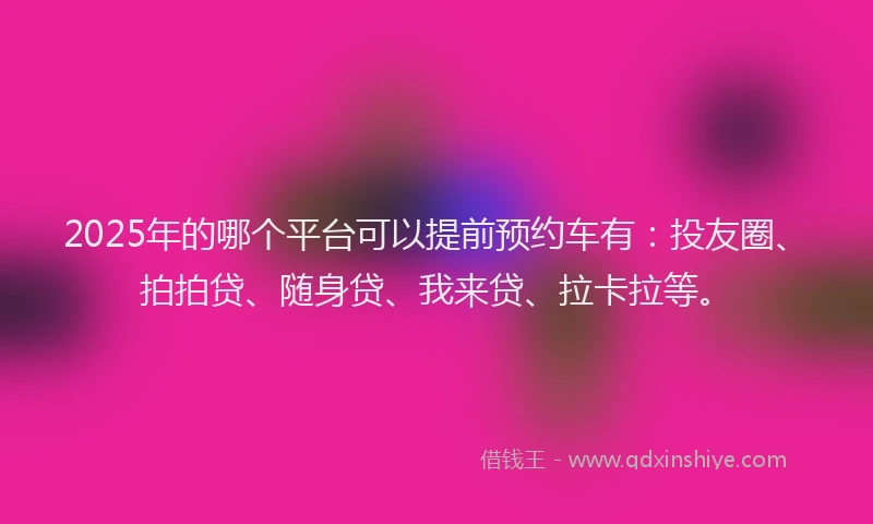 2025年的哪个平台可以提前预约车有：投友圈、拍拍贷、随身贷、我来贷、拉卡拉等。