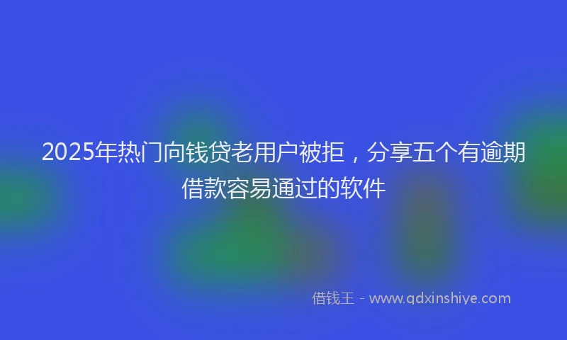 2025年热门向钱贷老用户被拒，分享五个有逾期借款容易通过的软件