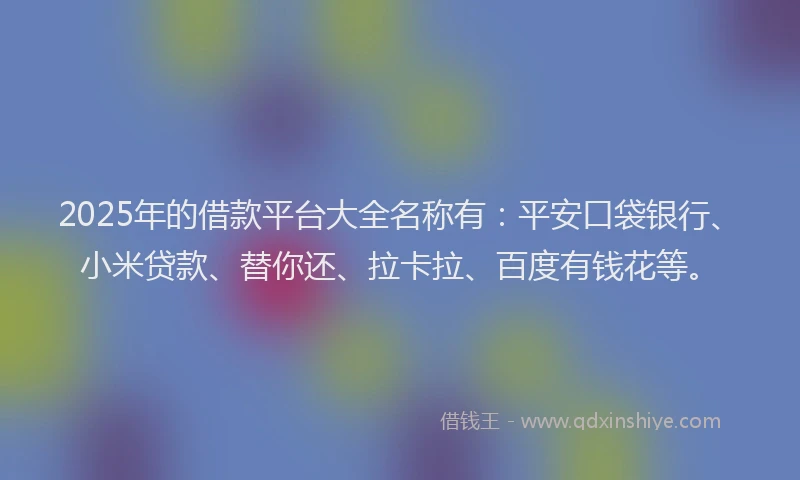 2025年的借款平台大全名称有：平安口袋银行、小米贷款、替你还、拉卡拉、百度有钱花等。