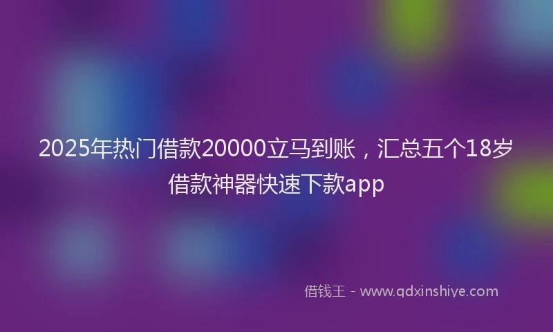 2025年热门借款20000立马到账，汇总五个18岁借款神器快速下款app