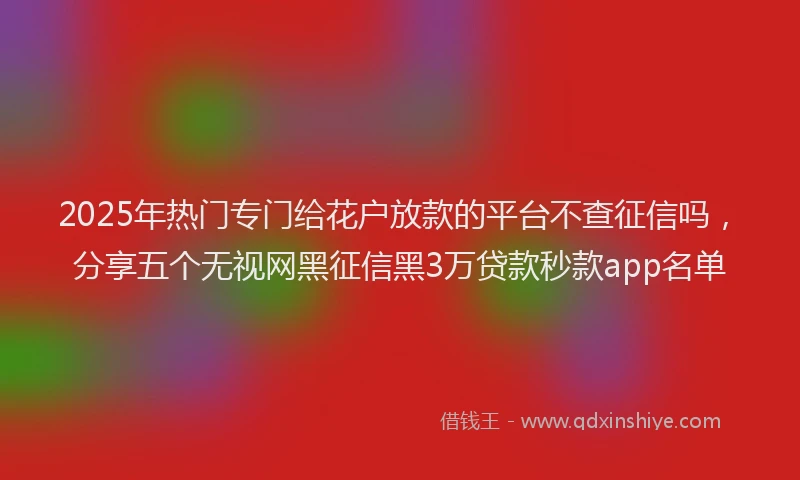 2025年热门专门给花户放款的平台不查征信吗，分享五个无视网黑征信黑3万贷款秒款app名单