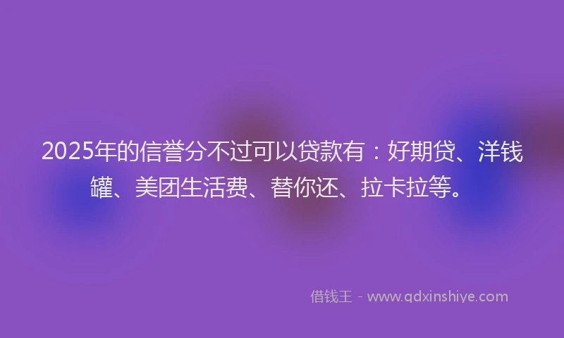 2025年的信誉分不过可以贷款有：好期贷、洋钱罐、美团生活费、替你还、拉卡拉等。