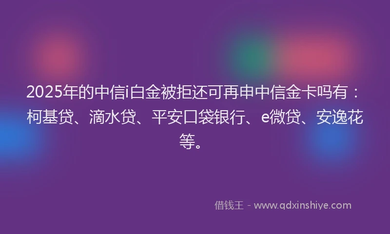 2025年的中信i白金被拒还可再申中信金卡吗有：柯基贷、滴水贷、平安口袋银行、e微贷、安逸花等。