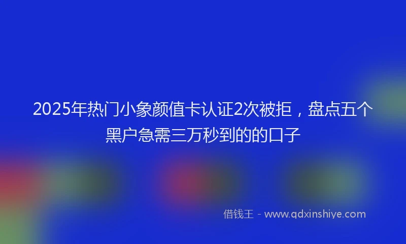2025年热门小象颜值卡认证2次被拒，盘点五个黑户急需三万秒到的的口子