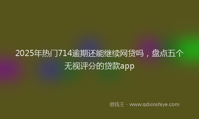 2025年热门714逾期还能继续网贷吗，盘点五个无视评分的贷款app